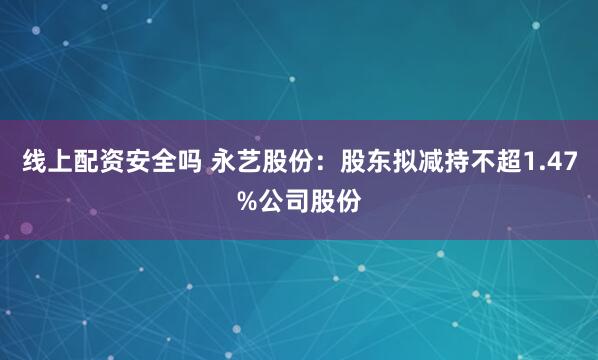 线上配资安全吗 永艺股份：股东拟减持不超1.47%公司股份