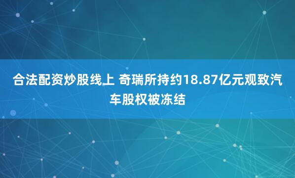 合法配资炒股线上 奇瑞所持约18.87亿元观致汽车股权被冻结