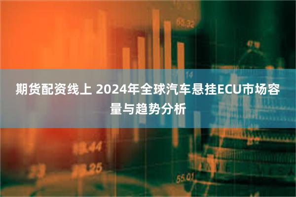 期货配资线上 2024年全球汽车悬挂ECU市场容量与趋势分析