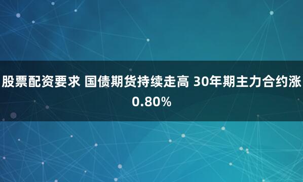 股票配资要求 国债期货持续走高 30年期主力合约涨0.80%