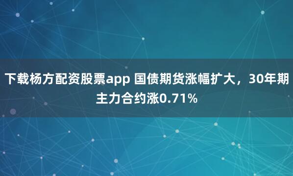 下载杨方配资股票app 国债期货涨幅扩大，30年期主力合约涨0.71%