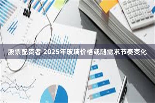 股票配资者 2025年玻璃价格或随需求节奏变化