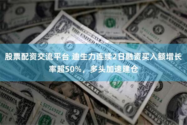 股票配资交流平台 迪生力连续2日融资买入额增长率超50%，多头加速建仓