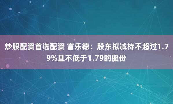 炒股配资首选配资 富乐德：股东拟减持不超过1.79%且不低于1.79的股份