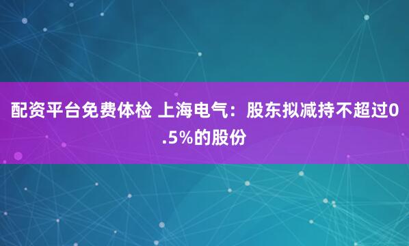 配资平台免费体检 上海电气：股东拟减持不超过0.5%的股份