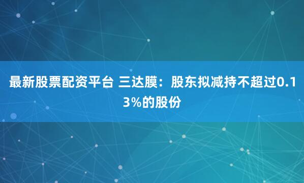 最新股票配资平台 三达膜：股东拟减持不超过0.13%的股份