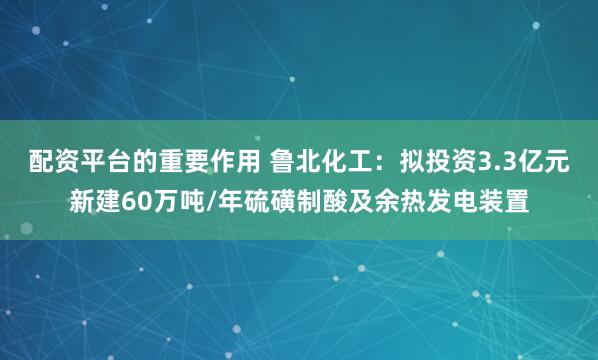 配资平台的重要作用 鲁北化工：拟投资3.3亿元新建60万吨/年硫磺制酸及余热发电装置