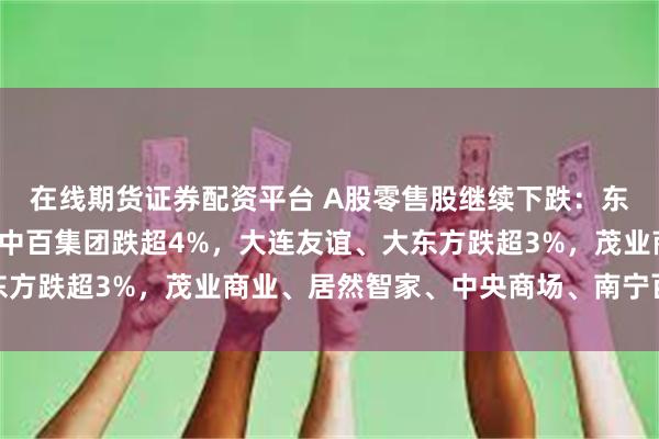 在线期货证券配资平台 A股零售股继续下跌：东百集团连续3日跌停，中百集团跌超4%，大连友谊、大东方跌超3%，茂业商业、居然智家、中央商场、南宁百货跟跌