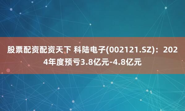 股票配资配资天下 科陆电子(002121.SZ)：2024年度预亏3.8亿元-4.8亿元