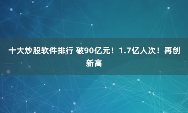 十大炒股软件排行 破90亿元！1.7亿人次！再创新高