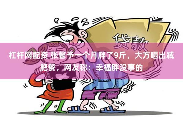 杠杆网配资 张馨予一个月胖了9斤，大方晒出减肥餐，网友称：幸福胖没事的