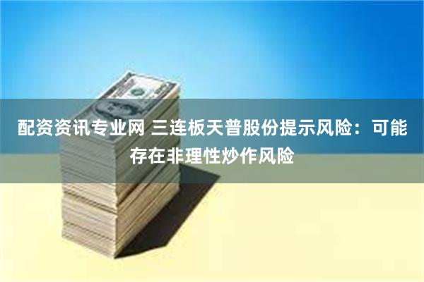 配资资讯专业网 三连板天普股份提示风险：可能存在非理性炒作风险