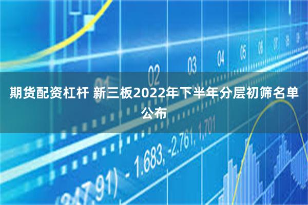 期货配资杠杆 新三板2022年下半年分层初筛名单公布