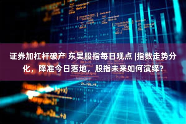 证券加杠杆破产 东吴股指每日观点 |指数走势分化，降准今日落地，股指未来如何演绎？