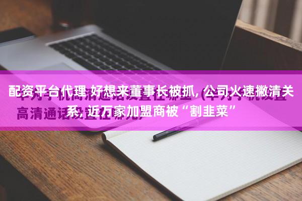 配资平台代理 好想来董事长被抓, 公司火速撇清关系, 近万家加盟商被“割韭菜”