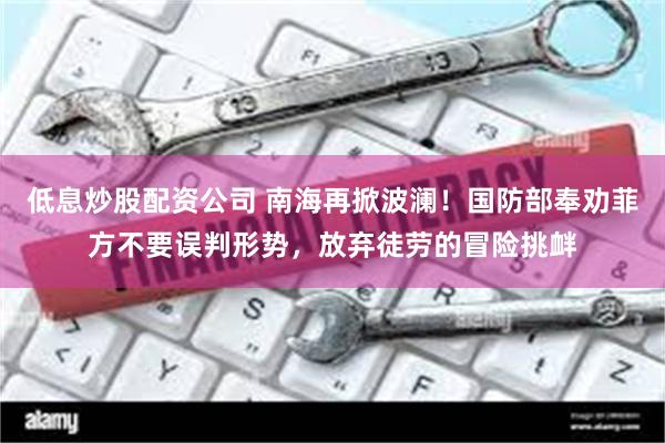 低息炒股配资公司 南海再掀波澜！国防部奉劝菲方不要误判形势，放弃徒劳的冒险挑衅