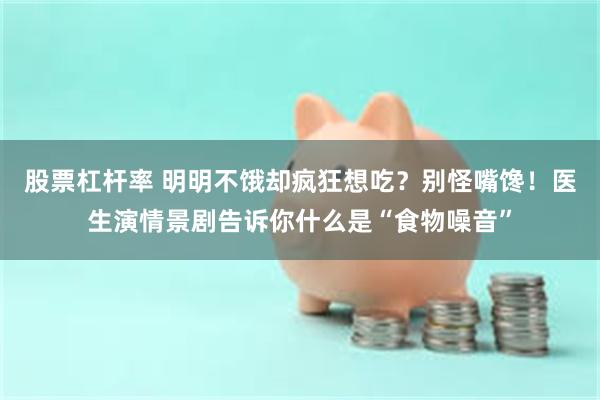 股票杠杆率 明明不饿却疯狂想吃？别怪嘴馋！医生演情景剧告诉你什么是“食物噪音”